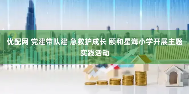 优配网 党建带队建 急救护成长 颐和星海小学开展主题实践活动