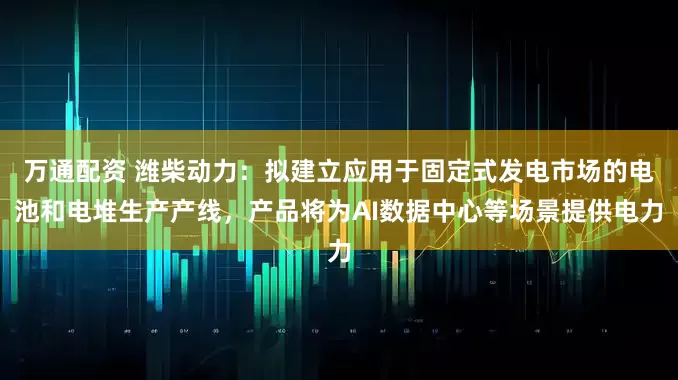 万通配资 潍柴动力：拟建立应用于固定式发电市场的电池和电堆生产产线，产品将为AI数据中心等场景提供电力