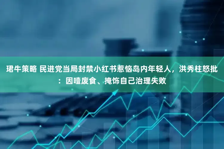 珺牛策略 民进党当局封禁小红书惹恼岛内年轻人，洪秀柱怒批：因噎废食、掩饰自己治理失败